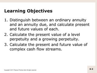 Learning Objectives

1. Distinguish between an ordinary annuity
   and an annuity due, and calculate present
   and future values of each.
2. Calculate the present value of a level
   perpetuity and a growing perpetuity.
3. Calculate the present and future value of
   complex cash flow streams.




Copyright © 2011 Pearson Prentice Hall. All rights reserved.
                                                               6-2
 