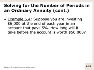 Solving for the Number of Periods in
an Ordinary Annuity (cont.)

• Example 6.4: Suppose you are investing
  $6,000 at the end of each year in an
  account that pays 5%. How long will it
  take before the account is worth $50,000?




Copyright © 2011 Pearson Prentice Hall. All rights reserved.
                                                               6-20
 