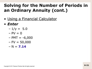 Solving for the Number of Periods in
an Ordinary Annuity (cont.)

• Using a Financial Calculator
• Enter
         –    1/y = 5.0
         –    PV = 0
         –    PMT = -6,000
         –    FV = 50,000
         –    N = 7.14




Copyright © 2011 Pearson Prentice Hall. All rights reserved.
                                                               6-21
 