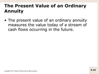 The Present Value of an Ordinary
Annuity

• The present value of an ordinary annuity
  measures the value today of a stream of
  cash flows occurring in the future.




Copyright © 2011 Pearson Prentice Hall. All rights reserved.
                                                               6-23
 