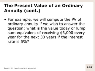 The Present Value of an Ordinary
Annuity (cont.)

• For example, we will compute the PV of
  ordinary annuity if we wish to answer the
  question: what is the value today or lump
  sum equivalent of receiving $3,000 every
  year for the next 30 years if the interest
  rate is 5%?




Copyright © 2011 Pearson Prentice Hall. All rights reserved.
                                                               6-24
 