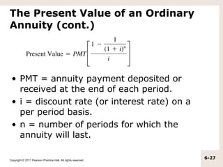 The Present Value of an Ordinary
Annuity (cont.)




 • PMT = annuity payment deposited or
   received at the end of each period.
 • i = discount rate (or interest rate) on a
   per period basis.
 • n = number of periods for which the
   annuity will last.

Copyright © 2011 Pearson Prentice Hall. All rights reserved.
                                                               6-27
 