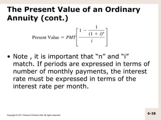 The Present Value of an Ordinary
Annuity (cont.)




• Note , it is important that “n” and “i”
  match. If periods are expressed in terms of
  number of monthly payments, the interest
  rate must be expressed in terms of the
  interest rate per month.



Copyright © 2011 Pearson Prentice Hall. All rights reserved.
                                                               6-28
 