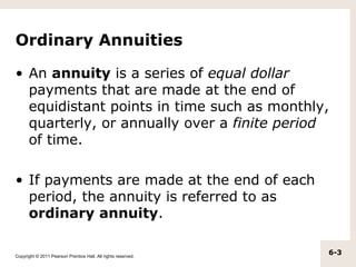 Ordinary Annuities

• An annuity is a series of equal dollar
  payments that are made at the end of
  equidistant points in time such as monthly,
  quarterly, or annually over a finite period
  of time.

• If payments are made at the end of each
  period, the annuity is referred to as
  ordinary annuity.

Copyright © 2011 Pearson Prentice Hall. All rights reserved.
                                                               6-3
 