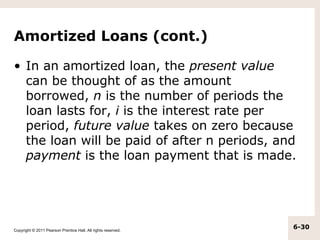 Amortized Loans (cont.)

• In an amortized loan, the present value
  can be thought of as the amount
  borrowed, n is the number of periods the
  loan lasts for, i is the interest rate per
  period, future value takes on zero because
  the loan will be paid of after n periods, and
  payment is the loan payment that is made.




Copyright © 2011 Pearson Prentice Hall. All rights reserved.
                                                               6-30
 