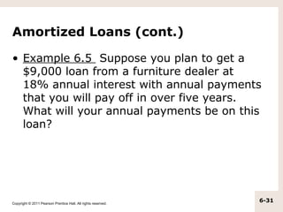 Amortized Loans (cont.)

• Example 6.5 Suppose you plan to get a
  $9,000 loan from a furniture dealer at
  18% annual interest with annual payments
  that you will pay off in over five years.
  What will your annual payments be on this
  loan?




Copyright © 2011 Pearson Prentice Hall. All rights reserved.
                                                               6-31
 