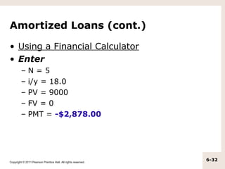 Amortized Loans (cont.)

• Using a Financial Calculator
• Enter
         –    N=5
         –    i/y = 18.0
         –    PV = 9000
         –    FV = 0
         –    PMT = -$2,878.00




Copyright © 2011 Pearson Prentice Hall. All rights reserved.
                                                               6-32
 