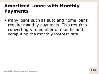 Amortized Loans with Monthly
Payments

• Many loans such as auto and home loans
  require monthly payments. This requires
  converting n to number of months and
  computing the monthly interest rate.




Copyright © 2011 Pearson Prentice Hall. All rights reserved.
                                                               6-35
 