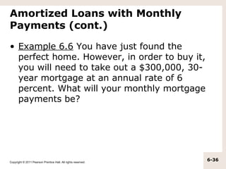 Amortized Loans with Monthly
Payments (cont.)

• Example 6.6 You have just found the
  perfect home. However, in order to buy it,
  you will need to take out a $300,000, 30-
  year mortgage at an annual rate of 6
  percent. What will your monthly mortgage
  payments be?




Copyright © 2011 Pearson Prentice Hall. All rights reserved.
                                                               6-36
 