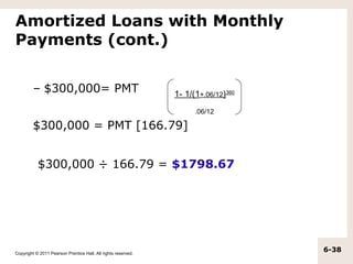 Amortized Loans with Monthly
Payments (cont.)


         – $300,000= PMT                                       1- 1/(1+.06/12)360
                                                                     .06/12

         $300,000 = PMT [166.79]


           $300,000 ÷ 166.79 = $1798.67




Copyright © 2011 Pearson Prentice Hall. All rights reserved.
                                                                                    6-38
 