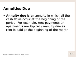 Annuities Due

• Annuity due is an annuity in which all the
  cash flows occur at the beginning of the
  period. For example, rent payments on
  apartments are typically annuity due as
  rent is paid at the beginning of the month.




Copyright © 2011 Pearson Prentice Hall. All rights reserved.
                                                               6-41
 