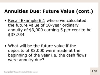 Annuities Due: Future Value (cont.)

• Recall Example 6.1 where we calculated
  the future value of 10-year ordinary
  annuity of $3,000 earning 5 per cent to be
  $37,734.

• What will be the future value if the
  deposits of $3,000 were made at the
  beginning of the year i.e. the cash flows
  were annuity due?

Copyright © 2011 Pearson Prentice Hall. All rights reserved.
                                                               6-43
 