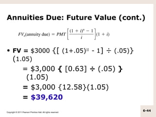 Annuities Due: Future Value (cont.)



• FV = $3000 {[ (1+.05)10 - 1] ÷ (.05)}
  (1.05)
                  = $3,000 { [0.63] ÷ (.05) }
                   (1.05)
                  = $3,000 {12.58}(1.05)
                  = $39,620
Copyright © 2011 Pearson Prentice Hall. All rights reserved.
                                                               6-44
 