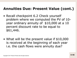 Annuities Due: Present Value (cont.)

• Recall checkpoint 6.2 Check yourself
  problem where we computed the PV of 10-
  year ordinary annuity of $10,000 at a 10
  percent discount rate to be equal to
  $61,446.

• What will be the present value if $10,000
  is received at the beginning of each year
  i.e. the cash flows were annuity due?

Copyright © 2011 Pearson Prentice Hall. All rights reserved.
                                                               6-46
 