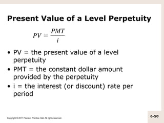 Present Value of a Level Perpetuity



• PV = the present value of a level
  perpetuity
• PMT = the constant dollar amount
  provided by the perpetuity
• i = the interest (or discount) rate per
  period


Copyright © 2011 Pearson Prentice Hall. All rights reserved.
                                                               6-50
 
