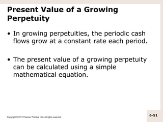 Present Value of a Growing
Perpetuity

• In growing perpetuities, the periodic cash
  flows grow at a constant rate each period.

• The present value of a growing perpetuity
  can be calculated using a simple
  mathematical equation.




Copyright © 2011 Pearson Prentice Hall. All rights reserved.
                                                               6-51
 