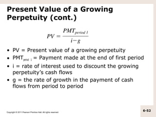 Present Value of a Growing
Perpetuity (cont.)



• PV = Present value of a growing perpetuity
• PMTperiod 1 = Payment made at the end of first period
• i = rate of interest used to discount the growing
  perpetuity’s cash flows
• g = the rate of growth in the payment of cash
  flows from period to period



Copyright © 2011 Pearson Prentice Hall. All rights reserved.
                                                               6-52
 