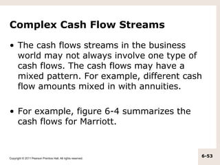 Complex Cash Flow Streams

• The cash flows streams in the business
  world may not always involve one type of
  cash flows. The cash flows may have a
  mixed pattern. For example, different cash
  flow amounts mixed in with annuities.

• For example, figure 6-4 summarizes the
  cash flows for Marriott.



Copyright © 2011 Pearson Prentice Hall. All rights reserved.
                                                               6-53
 