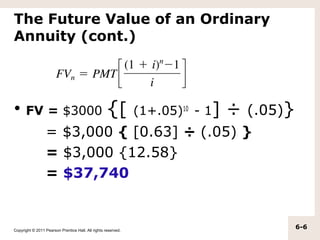 The Future Value of an Ordinary
Annuity (cont.)



• FV = $3000                                        {[         (1+.05)10 - 1]   ÷ (.05)}
                  = $3,000 { [0.63] ÷ (.05) }
                  = $3,000 {12.58}
                  = $37,740


Copyright © 2011 Pearson Prentice Hall. All rights reserved.
                                                                                           6-6
 