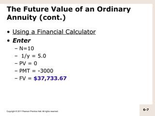 The Future Value of an Ordinary
Annuity (cont.)

• Using a Financial Calculator
• Enter
         –    N=10
         –     1/y = 5.0
         –    PV = 0
         –    PMT = -3000
         –    FV = $37,733.67




Copyright © 2011 Pearson Prentice Hall. All rights reserved.
                                                               6-7
 