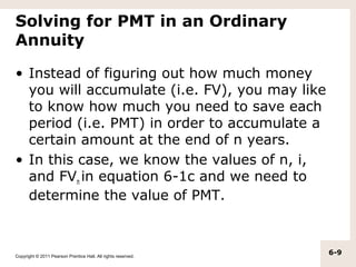 Solving for PMT in an Ordinary
Annuity

• Instead of figuring out how much money
  you will accumulate (i.e. FV), you may like
  to know how much you need to save each
  period (i.e. PMT) in order to accumulate a
  certain amount at the end of n years.
• In this case, we know the values of n, i,
  and FVn in equation 6-1c and we need to
  determine the value of PMT.



Copyright © 2011 Pearson Prentice Hall. All rights reserved.
                                                               6-9
 