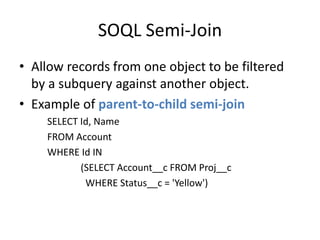 SOQL Semi-Join 
• Allow records from one object to be filtered 
by a subquery against another object. 
• Example of parent-to-child semi-join 
SELECT Id, Name 
FROM Account 
WHERE Id IN 
(SELECT Account__c FROM Proj__c 
WHERE Status__c = 'Yellow') 
 