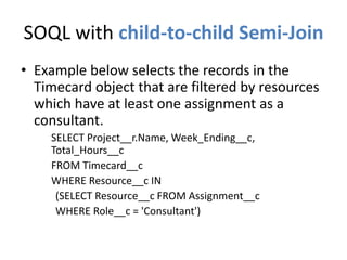 SOQL with child-to-child Semi-Join 
• Example below selects the records in the 
Timecard object that are filtered by resources 
which have at least one assignment as a 
consultant. 
SELECT Project__r.Name, Week_Ending__c, 
Total_Hours__c 
FROM Timecard__c 
WHERE Resource__c IN 
(SELECT Resource__c FROM Assignment__c 
WHERE Role__c = 'Consultant') 
 