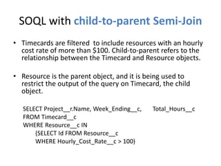 SOQL with child-to-parent Semi-Join 
• Timecards are filtered to include resources with an hourly 
cost rate of more than $100. Child-to-parent refers to the 
relationship between the Timecard and Resource objects. 
• Resource is the parent object, and it is being used to 
restrict the output of the query on Timecard, the child 
object. 
SELECT Project__r.Name, Week_Ending__c, Total_Hours__c 
FROM Timecard__c 
WHERE Resource__c IN 
(SELECT Id FROM Resource__c 
WHERE Hourly_Cost_Rate__c > 100) 
 