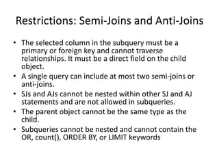 Restrictions: Semi-Joins and Anti-Joins 
• The selected column in the subquery must be a 
primary or foreign key and cannot traverse 
relationships. It must be a direct field on the child 
object. 
• A single query can include at most two semi-joins or 
anti-joins. 
• SJs and AJs cannot be nested within other SJ and AJ 
statements and are not allowed in subqueries. 
• The parent object cannot be the same type as the 
child. 
• Subqueries cannot be nested and cannot contain the 
OR, count(), ORDER BY, or LIMIT keywords 
 