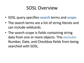 SOSL Overview 
• SOSL query specifies search terms and scope. 
• The search terms are a list of string literals and 
can include wildcards. 
• The search scope is fields containing string 
data from one or more objects. This excludes 
Number, Date, and Checkbox fields from being 
searched with SOSL. 
 