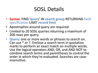 SOSL Details 
• Syntax: FIND ’query’ IN search group RETURNING field 
specification LIMIT record limit 
• Apostrophes around query are required. 
• Limited to 20 SOSL queries returning a maximum of 
200 rows per query. 
• Query: one or more words or phrases to search on. 
Can use * or ?. Enclose a search term in quotation 
marks to perform an exact match on multiple words. 
Use the logical operators AND, OR, and AND NOT to 
combine search terms and parentheses to control the 
order in which they’re evaluated. Searches are case-insensitive. 
 