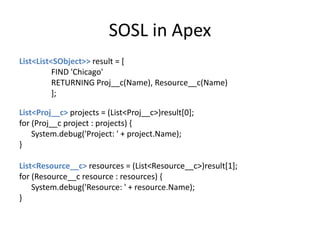 SOSL in Apex 
List<List<SObject>> result = [ 
FIND 'Chicago' 
RETURNING Proj__c(Name), Resource__c(Name) 
]; 
List<Proj__c> projects = (List<Proj__c>)result[0]; 
for (Proj__c project : projects) { 
System.debug('Project: ' + project.Name); 
} 
List<Resource__c> resources = (List<Resource__c>)result[1]; 
for (Resource__c resource : resources) { 
System.debug('Resource: ' + resource.Name); 
} 
 