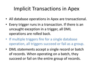 Implicit Transactions in Apex 
• All database operations in Apex are transactional. 
• Every trigger runs in a transaction. If there is an 
uncaught exception in a trigger, all DML 
operations are rolled back. 
• If multiple triggers fire for a single database 
operation, all triggers succeed or fail as a group. 
• DML statements accept a single record or batch 
of records. When operating on a batch, they 
succeed or fail on the entire group of records. 
 
