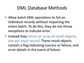 DML Database Methods 
• Allow batch DML operations to fail on 
individual records without impacting the 
entire batch. To do this, they do not throw 
exceptions to indicate error. 
• Instead they return an array of result objects, 
one per input record. These result objects 
contain a flag indicating success or failure, and 
error details in the event of failure. 
 