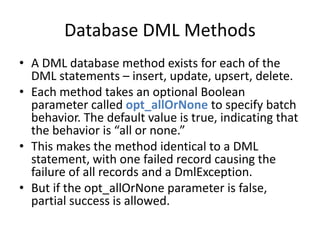 Database DML Methods 
• A DML database method exists for each of the 
DML statements – insert, update, upsert, delete. 
• Each method takes an optional Boolean 
parameter called opt_allOrNone to specify batch 
behavior. The default value is true, indicating that 
the behavior is “all or none.” 
• This makes the method identical to a DML 
statement, with one failed record causing the 
failure of all records and a DmlException. 
• But if the opt_allOrNone parameter is false, 
partial success is allowed. 
 