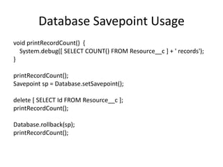 Database Savepoint Usage 
void printRecordCount() { 
System.debug([ SELECT COUNT() FROM Resource__c ] + ' records'); 
} 
printRecordCount(); 
Savepoint sp = Database.setSavepoint(); 
delete [ SELECT Id FROM Resource__c ]; 
printRecordCount(); 
Database.rollback(sp); 
printRecordCount(); 
 