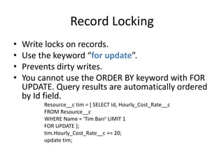 Record Locking 
• Write locks on records. 
• Use the keyword “for update”. 
• Prevents dirty writes. 
• You cannot use the ORDER BY keyword with FOR 
UPDATE. Query results are automatically ordered 
by Id field. 
Resource__c tim = [ SELECT Id, Hourly_Cost_Rate__c 
FROM Resource__c 
WHERE Name = 'Tim Barr' LIMIT 1 
FOR UPDATE ]; 
tim.Hourly_Cost_Rate__c += 20; 
update tim; 
 