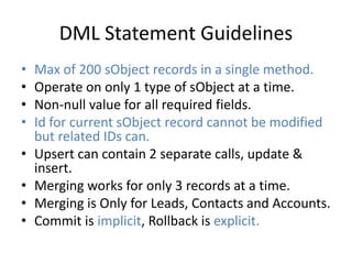 DML Statement Guidelines 
• Max of 200 sObject records in a single method. 
• Operate on only 1 type of sObject at a time. 
• Non-null value for all required fields. 
• Id for current sObject record cannot be modified 
but related IDs can. 
• Upsert can contain 2 separate calls, update & 
insert. 
• Merging works for only 3 records at a time. 
• Merging is Only for Leads, Contacts and Accounts. 
• Commit is implicit, Rollback is explicit. 
 