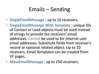 Emails – Sending 
• SingleEmailMessage : up to 10 receivers. 
• SingleEmailMessage With Template : unique IDs 
of Contact or Lead objects must be used instead 
of strings to provide the receivers’ email 
addresses. Cannot be used to for internal user 
email addresses. Substitute fields from receiver’s 
record or optional related object. Up to 10 
receivers. Email Templates can be created from 
VF pages. 
• MassEmailMessage : up to 250 receivers. 
 