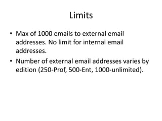 Limits 
• Max of 1000 emails to external email 
addresses. No limit for internal email 
addresses. 
• Number of external email addresses varies by 
edition (250-Prof, 500-Ent, 1000-unlimited). 
 