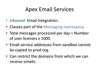 Apex Email Services 
• Inbound Email Integration. 
• Classes part of the Messaging namespace. 
• Total messages processed per day = Number 
of user licenses x 1000. 
• Email service addresses from sandbox cannot 
be copied to prod org. 
• Can restrict the domains from which we can 
receive emails. 
 