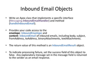 Inbound Email Objects 
• Write an Apex class that implements a specific interface 
(Messaging.InboundEmailHandler) and method 
(handleInboundEmail). 
• Provides your code access to the 
envelope: InboundEnvelope and 
content: InboundEmail of inbound emails, including body, subject, 
fromAddress, toAddress, binaryAttachments, textAttachments. 
• The return value of this method is an InboundEmailResult object. 
• To indicate processing failure, set the success field of this object to 
false. Any explanatory message set in the message field is returned 
to the sender as an email response. 
 