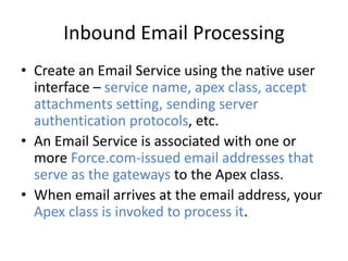 Inbound Email Processing 
• Create an Email Service using the native user 
interface – service name, apex class, accept 
attachments setting, sending server 
authentication protocols, etc. 
• An Email Service is associated with one or 
more Force.com-issued email addresses that 
serve as the gateways to the Apex class. 
• When email arrives at the email address, your 
Apex class is invoked to process it. 
 