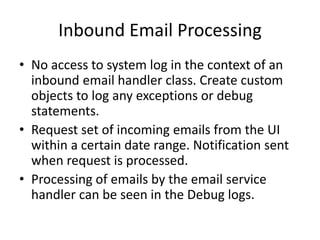 Inbound Email Processing 
• No access to system log in the context of an 
inbound email handler class. Create custom 
objects to log any exceptions or debug 
statements. 
• Request set of incoming emails from the UI 
within a certain date range. Notification sent 
when request is processed. 
• Processing of emails by the email service 
handler can be seen in the Debug logs. 
 