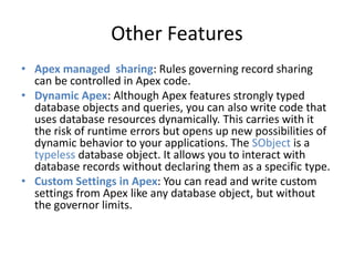 Other Features 
• Apex managed sharing: Rules governing record sharing 
can be controlled in Apex code. 
• Dynamic Apex: Although Apex features strongly typed 
database objects and queries, you can also write code that 
uses database resources dynamically. This carries with it 
the risk of runtime errors but opens up new possibilities of 
dynamic behavior to your applications. The SObject is a 
typeless database object. It allows you to interact with 
database records without declaring them as a specific type. 
• Custom Settings in Apex: You can read and write custom 
settings from Apex like any database object, but without 
the governor limits. 
 