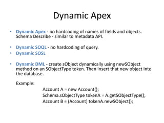 Dynamic Apex 
• Dynamic Apex - no hardcoding of names of fields and objects. 
Schema Describe - similar to metadata API. 
• Dynamic SOQL - no hardcoding of query. 
• Dynamic SOSL 
• Dynamic DML - create sObject dynamically using newSObject 
method on an SObjectType token. Then insert that new object into 
the database. 
Example: 
Account A = new Account(); 
Schema.sObjectType tokenA = A.getSObjectType(); 
Account B = (Account) tokenA.newSObject(); 
 