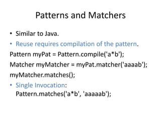 Patterns and Matchers 
• Similar to Java. 
• Reuse requires compilation of the pattern. 
Pattern myPat = Pattern.compile('a*b'); 
Matcher myMatcher = myPat.matcher('aaaab'); 
myMatcher.matches(); 
• Single Invocation: 
Pattern.matches('a*b', 'aaaaab'); 
 