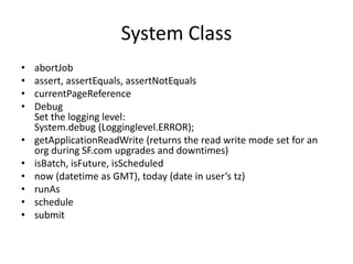 System Class 
• abortJob 
• assert, assertEquals, assertNotEquals 
• currentPageReference 
• Debug 
Set the logging level: 
System.debug (Logginglevel.ERROR); 
• getApplicationReadWrite (returns the read write mode set for an 
org during SF.com upgrades and downtimes) 
• isBatch, isFuture, isScheduled 
• now (datetime as GMT), today (date in user’s tz) 
• runAs 
• schedule 
• submit 
 