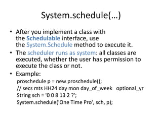 System.schedule(…) 
• After you implement a class with 
the Schedulable interface, use 
the System.Schedule method to execute it. 
• The scheduler runs as system: all classes are 
executed, whether the user has permission to 
execute the class or not. 
• Example: 
proschedule p = new proschedule(); 
// secs mts HH24 day mon day_of_week optional_yr 
String sch = '0 0 8 13 2 ?'; 
System.schedule('One Time Pro', sch, p); 
 