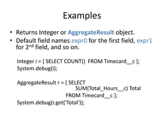 Examples 
• Returns Integer or AggregateResult object. 
• Default field names expr0 for the first field, expr1 
for 2nd field, and so on. 
Integer i = [ SELECT COUNT() FROM Timecard__c ]; 
System.debug(i); 
AggregateResult r = [ SELECT 
SUM(Total_Hours__c) Total 
FROM Timecard__c ]; 
System.debug(r.get('Total')); 
 